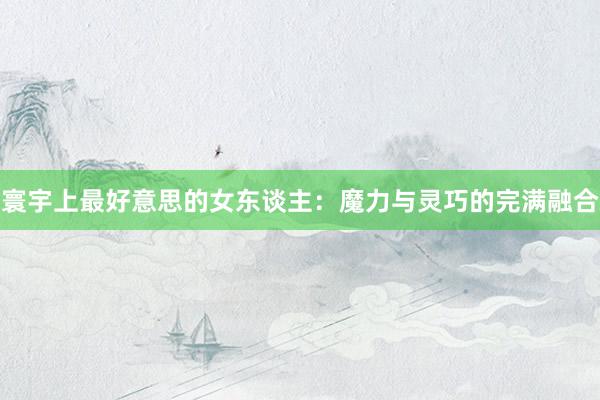 寰宇上最好意思的女东谈主：魔力与灵巧的完满融合